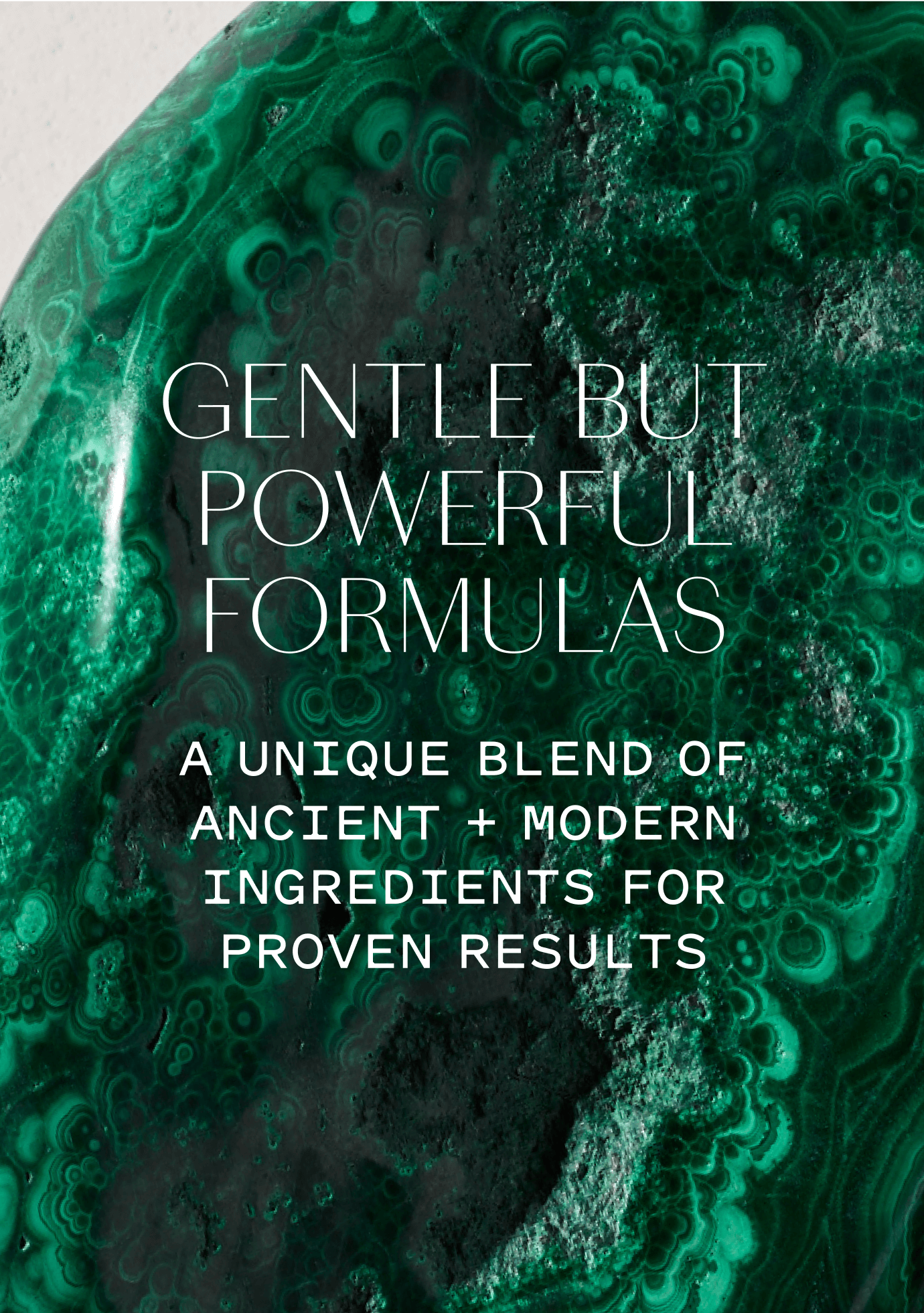 
                          Gentle, but powerful formulas: a unique blend of ancient + modern ingredients for proven results.