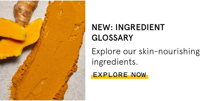 NEW: Ingredient Glossary - Learn more about our skin-nourishing ingredients. Explore Now.